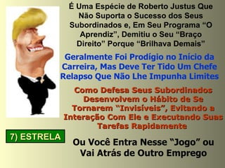 7) ESTRELA É Uma Espécie de Roberto Justus Que Não Suporta o Sucesso dos Seus Subordinados e, Em Seu Programa “O Aprendiz”, Demitiu o Seu “Braço Direito” Porque “Brilhava Demais” Geralmente Foi Prodígio no Início da Carreira, Mas Deve Ter Tido Um Chefe Relapso Que Não Lhe Impunha Limites Como Defesa Seus Subordinados Desenvolvem o Hábito de Se Tornarem “Invisíveis”, Evitando a Interação Com Ele e Executando Suas Tarefas Rapidamente   Ou Você Entra Nesse “Jogo” ou Vai Atrás de Outro Emprego 