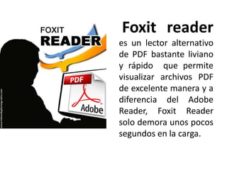 Foxit reader
es un lector alternativo
de PDF bastante liviano
y rápido que permite
visualizar archivos PDF
de excelente manera y a
diferencia del Adobe
Reader, Foxit Reader
solo demora unos pocos
segundos en la carga.
 