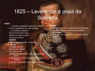 ANDO   Cansado, esgotado, enervado, Irritado Com os problemas do meu reinado … e a Carlota Joaquina Que é muito mais nova… Sempre a exigir, a pedir A pôr-me à prova QUERO Descansar, sossegar,  repousar, lá longe Pr’a além do mar, Espera-me o Brasil, De riquezas mil. Deixem-me ainda ficar, mais uns tempos a gozar E descansar no meu Portugal, do Gama e Cabral, É que às vezes sou bruto, mas sou liberal ADORO petiscos, mariscos, pexe assado, grelhado caldeiradas bem regadas temperadas e apaladadas. Mas em boa companhia com muito vinho e alegria 1825 – Levem-me à praia da Sobreda 