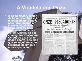 A Viradela dos Onze A 12-12-1929, O maior de todos, a embarcação o «Pensativo», voltava para terra quando um enorme vagalhão o virou, com os seus vinte a um homens a bordo. Destes, só dez conseguiram salvar-se. Os outros onze foram dando à terra, nos dias que se seguiram, com excepção de um que nunca apareceu.   