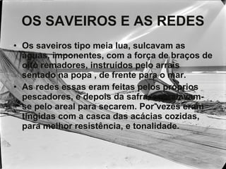 OS SAVEIROS E AS REDES Os saveiros tipo meia lua, sulcavam as águas, imponentes, com a força de braços de oito remadores, instruídos pelo arrais sentado na popa , de frente para o mar. As redes essas eram feitas pelos próprios pescadores, e depois da safra, espraiavam-se pelo areal para secarem. Por vezes eram tingidas com a casca das acácias cozidas, para melhor resistência, e tonalidade. 