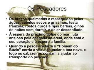 Os Pescadores De braços queimados e ressequidos pelas águas, cabelos secos e grisalhos, testa franzida, rostos duros e rijas barbas, olhos de noites sem dormir, e de ar desconfiado. À espera do próximo golpe do mar, luta ansioso pela chegada ao areal, onde está o seu coração e o espera a família. Quando a pesca era farta o “Homem do Búzio” corria a vila a anunciar a boa nova, e logo os cabazeiros corriam a ajudar ao transporte do pescado. 