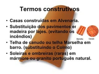 Termos construtivos Casas construídas em Alvenaria.  Substituição dos pavimentos em madeira por lajes. (evitando os incêndios) Telha de canudo ou telha Marselha em barro. (substituindo o Colmo) Soleiras e ombreiras (raras) em mármore ou granito português natural. 