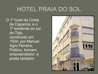 HOTEL PRAIA DO SOL O 1º hotel da Costa de Caparica, e o 1º existente ao sul do Tejo, construído em 1934, por Manuel Agro Ferreira, Politico, homem empreendedor, e poeta também.  