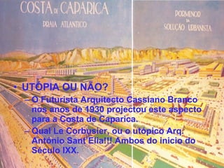 UTÓPIA OU NÃO? O Futurista Arquitecto Cassiano Branco nos anos de 1930 projectou este aspecto para a Costa de Caparica. Qual Le Corbusier, ou o utópico Arq. António Sant’Elia!!! Ambos do inicio do Século IXX. 