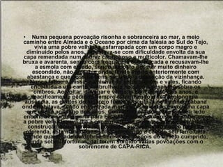Numa pequena povoação risonha e sobranceira ao mar, a meio caminho entre Almada e o Oceano por cima da falésia ao Sul do Tejo, vivia uma pobre velhinha esfarrapada com um corpo magro e diminuído pelos anos. Arrastava-se com dificuldade envolta da sua capa remendada num xadrez caprichoso e multicolor. Chamavam-lhe bruxa e avarenta, sendo com frequência escorraçada e recusavam-lhe a esmola com enfado, sendo suposto possuir muito dinheiro escondido, não se sabia onde, tendo vivido anteriormente com abastança e que possuía bens segundo a descrição da vizinhança. Nunca faltou à missa, caminhando entre montes e vales, ficando encolhida a um canto, embrulhada na capa a pesar-lhe sobre os ombros. Ao voltar, devagar e vergada com o peso dos anos, e pacificamente pedindo sempre estranhando a sua prolongada ausência, as gentes do lugarejo foram procurá-la na humilde cabana onde habitava, sendo encontrada morta e o seu corpo envolto na capa que usava ao longo dos anos. Com admiração de todos, a seu lado encontrava-se uma carta para EL-REI. Perante surpresa do soberano, a pobre velha legava-lhe a capa, mediante promessa de se proceder à construção duma igreja no povoado. Surpreendido com o peso da oferenda, este mandou rasgá-la começando a cair do seu forro uma grande quantidade de dobrões em ouro.  Depois do desejo cumprido, ainda sobrou fortunas, daí terem surgido várias povoações com o sobrenome de CAPA-RICA.  