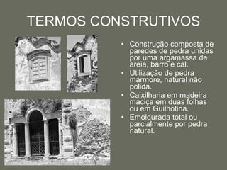 TERMOS CONSTRUTIVOS Construção composta de paredes de pedra unidas por uma argamassa de areia, barro e cal.  Utilização de pedra mármore, natural não polida. Caixilharia em madeira maciça em duas folhas ou em Guilhotina.  Emoldurada total ou parcialmente por pedra natural.  