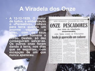 A Viradela dos Onze A 12-12-1929, O maior de todos, a embarcação o «Pensativo», voltava para terra quando um enorme vagalhão o virou, com os seus vinte a um homens a bordo. Destes, só dez conseguiram salvar-se. Os outros onze foram dando à terra, nos dias que se seguiram, com excepção de um que nunca apareceu.   