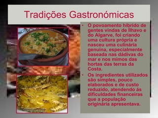 Tradições Gastronómicas O povoamento híbrido de gentes vindas de Ílhavo e do Algarve, foi criando uma cultura própria e nasceu uma culinária genuína, especialmente baseada nas dádivas do mar e nos mimos das hortas das terras da Costa.   Os ingredientes utilizados são simples, pouco elaborados e de custo reduzido, atendendo ás dificuldades financeiras que a população originária apresentava.  