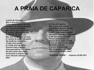 A PRAIA DE CAPARICA A praia de Caparica Não é uma praia pobre Como disse alguém um dia; -Lembra uma dama afastada Do convívio da cidade Mas dama com “senhoria” É simples. Não tem aquela Pretensão de praia chic; Mas tem a amplidão do azul, E a graça de quem não gosta Da moderna coquetice… -É bela sem senão, E é linda sem ter tolice, Convive mais a miúdo Com pescadores. E é vê-los Na faina triste das ondas Arriscando a própria vida Com vibrante valentia!... Não!- A praia da Caparica Não é uma praia pobre Como disse alguém um dia. Aqui o mar tem magia, Canta e ri de outra maneira, Tem mais encanto, é mais forte; E até nas horas amargas Parece compadecer-se- Depois de ter dado a morte… E elas, as mães ou as noivas, Mutiladas pela dor E na dor desfalecidas São obrigadas a amá-lo!... -Sepulcro de tantas vidas! “ António Botto ”  - Caparica 24-09-1931 
