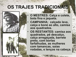 OS TRAJES TRADICIONAIS O MESTRES: Calça e colete, bota fina e jaqueta. CAMPANHA:  calçado leve, calça e boné ao alto, camisa aos quadrados. OS RESTANTES: camisa aos quadrados, pé descalço, calça arregaçada, barrete preto, com borlas farfalhudas, as mulheres com tamancas, saias rodadas, e lenços na cabeça. 