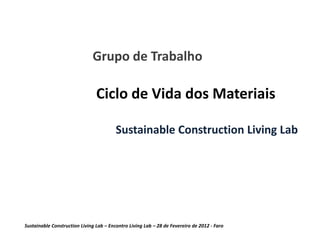 Grupo de Trabalho

                                Ciclo de Vida dos Materiais

                                         Sustainable Construction Living Lab




Sustainable Construction Living Lab – Encontro Living Lab – 28 de Fevereiro de 2012 - Faro
 