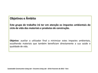 Objetivos e Âmbito
   Este grupo de trabalho irá ter em atenção os impactes ambientais do
   ciclo de vida dos materiais e produtos de construção.



   Objetivo: auxiliar o utilizador final a minimizar estes impactes ambientais,
   escolhendo materiais que também beneficiam directamente a sua saúde e
   qualidade de vida.




Sustainable Construction Living Lab – Encontro Living Lab – 28 de Fevereiro de 2012 - Faro
 