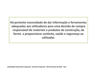 Há portanto necessidade de dar informação e ferramentas
     adequadas aos utilizadores para uma decisão de compra
      responsável de materiais e produtos de construção, de
       forma a proporcionar conforto, saúde e segurança ao
                           utilizador.




Sustainable Construction Living Lab – Encontro Living Lab – 28 de Fevereiro de 2012 - Faro
 