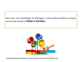 Para testar uma metodologia de abordagem a esta temática decidiu-se começar
pelo caso de estudo das tintas                 e vernizes.




Sustainable Construction Living Lab – Encontro Living Lab – 28 de Fevereiro de 2012 - Faro
 