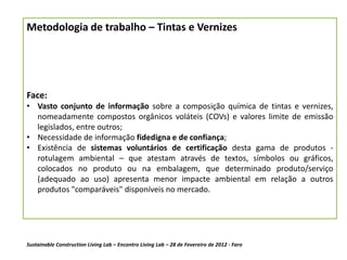Metodologia de trabalho – Tintas e Vernizes




Face:
• Vasto conjunto de informação sobre a composição química de tintas e vernizes,
  nomeadamente compostos orgânicos voláteis (COVs) e valores limite de emissão
  legislados, entre outros;
• Necessidade de informação fidedigna e de confiança;
• Existência de sistemas voluntários de certificação desta gama de produtos -
  rotulagem ambiental – que atestam através de textos, símbolos ou gráficos,
  colocados no produto ou na embalagem, que determinado produto/serviço
  (adequado ao uso) apresenta menor impacte ambiental em relação a outros
  produtos "comparáveis" disponíveis no mercado.




Sustainable Construction Living Lab – Encontro Living Lab – 28 de Fevereiro de 2012 - Faro
 