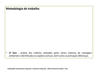 Metodologia de trabalho




• 2ª fase - análise dos critérios utilizados pelos vários sistemas de rotulagem
  ambiental e identificados os aspetos comuns, bem como as principais diferenças.




 Sustainable Construction Living Lab – Encontro Living Lab – 28 de Fevereiro de 2012 - Faro
 