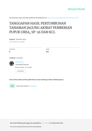 See	discussions,	stats,	and	author	profiles	for	this	publication	at:	https://www.researchgate.net/publication/321713218
TANGGAPAN	HASIL	PERTUMBUHAN
TANAMAN	JAGUNG	AKIBAT	PEMBERIAN
PUPUK	UREA,	SP-36	DAN	KCL
Preprint	·	December	2016
DOI:	10.13140/RG.2.2.22014.08009
CITATIONS
0
READS
330
2	authors,	including:
Some	of	the	authors	of	this	publication	are	also	working	on	these	related	projects:
Universitas	Asahan	View	project
Amar	Ma'ruf
University	of	Asahan
9	PUBLICATIONS			2	CITATIONS			
SEE	PROFILE
All	content	following	this	page	was	uploaded	by	Amar	Ma'ruf	on	10	December	2017.
The	user	has	requested	enhancement	of	the	downloaded	file.
 