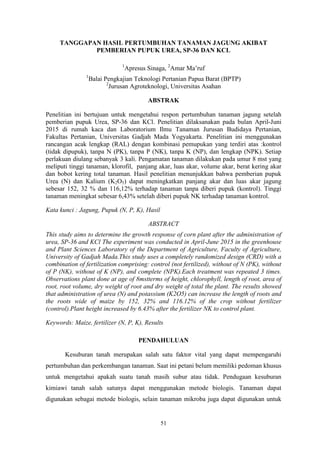 51
TANGGAPAN HASIL PERTUMBUHAN TANAMAN JAGUNG AKIBAT
PEMBERIAN PUPUK UREA, SP-36 DAN KCL
1
Apresus Sinaga, 2
Amar Ma’ruf
1
Balai Pengkajian Teknologi Pertanian Papua Barat (BPTP)
2
Jurusan Agroteknologi, Universitas Asahan
ABSTRAK
Penelitian ini bertujuan untuk mengetahui respon pertumbuhan tanaman jagung setelah
pemberian pupuk Urea, SP-36 dan KCl. Penelitian dilaksanakan pada bulan April-Juni
2015 di rumah kaca dan Laboratorium Ilmu Tanaman Jurusan Budidaya Pertanian,
Fakultas Pertanian, Universitas Gadjah Mada Yogyakarta. Penelitian ini menggunakan
rancangan acak lengkap (RAL) dengan kombinasi pemupukan yang terdiri atas :kontrol
(tidak dipupuk), tanpa N (PK), tanpa P (NK), tanpa K (NP), dan lengkap (NPK). Setiap
perlakuan diulang sebanyak 3 kali. Pengamatan tanaman dilakukan pada umur 8 mst yang
meliputi tinggi tanaman, klorofil, panjang akar, luas akar, volume akar, berat kering akar
dan bobot kering total tanaman. Hasil penelitian menunjukkan bahwa pemberian pupuk
Urea (N) dan Kalium (K2O5) dapat meningkatkan panjang akar dan luas akar jagung
sebesar 152, 32 % dan 116,12% terhadap tanaman tanpa diberi pupuk (kontrol). Tinggi
tanaman meningkat sebesar 6,43% setelah diberi pupuk NK terhadap tanaman kontrol.
Kata kunci : Jagung, Pupuk (N, P, K), Hasil
ABSTRACT
This study aims to determine the growth response of corn plant after the administration of
urea, SP-36 and KCl The experiment was conducted in April-June 2015 in the greenhouse
and Plant Sciences Laboratory of the Department of Agriculture, Faculty of Agriculture,
University of Gadjah Mada.This study uses a completely randomized design (CRD) with a
combination of fertilization comprising: control (not fertilized), without of N (PK), without
of P (NK), without of K (NP), and complete (NPK).Each treatment was repeated 3 times.
Observations plant done at age of 8mstterms of height, chlorophyll, length of root, area of
root, root volume, dry weight of root and dry weight of total the plant. The results showed
that administration of urea (N) and potassium (K2O5) can increase the length of roots and
the roots wide of maize by 152, 32% and 116.12% of the crop without fertilizer
(control).Plant height increased by 6.43% after the fertilizer NK to control plant.
Keywords: Maize, fertilizer (N, P, K), Results
PENDAHULUAN
Kesuburan tanah merupakan salah satu faktor vital yang dapat mempengaruhi
pertumbuhan dan perkembangan tanaman. Saat ini petani belum memiliki pedoman khusus
untuk mengetahui apakah suatu tanah masih subur atau tidak. Pendugaan kesuburan
kimiawi tanah salah satunya dapat menggunakan metode biologis. Tanaman dapat
digunakan sebagai metode biologis, selain tanaman mikroba juga dapat digunakan untuk
 
