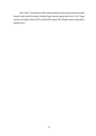 54
Hasil Tabel 1 menunjukkan tidak terdapat perbedaan nyata antara pemberian pupuk
ataupun tanpa pemberian pupuk terhadap tinggi tanaman jagung pada umur 8 mst. Tinggi
tanaman meningkat sebesar 6,43% setelah diberi pupuk NK terhadap tanaman tanpa diberi
pupuk/kontrol.
 