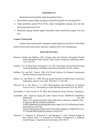 57
KESIMPULAN
Berdasarkan hasil penelitian dapat disimpulkan bahwa:
1. Pertumbuhan tanaman dapat meningkat setelah diberi pupuk Urea dan pupuk KCl
2. Tanpa pemberian pupuk SP-36 (P2O5), dapat meningkatkan panjang akar dan luas
akar jagung pada umur 8 mst
3. Penanaman jagung ditanah tegalan disarankan hanya memberikan pupuk Urea dan
KCl
Ucapan Terima Kasih
Ucapan terima kasih penulis sampaikan kepada Bapak dan Ibu Dosen UGM (Mata
Kuliah Nutrisi) serta teman-teman Agronomi Angkatan 2014, atas sumbangsinya.
DAFTAR PUSTAKA
Bustami, Sufardi, dan Bakhtiar. 2012. Serapan Hara dan Efisiensi Pemupukan Phosfat
serta Pertumbuhan Padi Varietas Lokal. Jurnal manajemen sumberdaya lahan.
1 (2): 159-170.
Gardner, F. P., R. Brent Pearc, dan Roger L. M. 1991. Physiology of Crop Plant (Fisiologi
Tanaman Budidaya, alih bahasa oleh Herawati Susilo). UI Press, Jakarta.
Halliday, D.J. and M.E. Trenkel. 1998. IFA World Fertilizer Use Manual. International
Fertilizer Industry Association, Paris.
Karley, A.J., dan White, P.J., 2009. Moving cationic minerals to edible tissues: potassium,
magnesium, calcium. Curr. Opin. Plant Biol. 12, 291-298.
Mirzoyev, R. S. dan Aliyev, J. A. 2010. Photosynthesis and Productivity of Soybean
(Glycine max L.). Proceeding of ANAS (Bioloical Sciences). 65 (5-6): 60-70.
Rosmarkam, A. Dan Yuwono, N. W. 2002. Ilmu Kesuburan Tanah. Kanisius. Yogyakarta.
Syafruddin. 2013. Tanaman Jagung Di Lahan Sawah Aluvial. SEMINAR NASIONAL
SEREALIA . 291–299.
https://www.google.com/url?sa=t&rct=j&q=&esrc=s&source=web&cd=7&ca
d=rja&uact=8&ved=0ahUKEwi3hJWHu-
SAhXFspQKHbmXAooQFghEMAY&url=http%3A%2F%2Fbalitsereal.litban
g.pertanian.go.id%2Fwp-
content%2Fuploads%2F2016%2F12%2F13bd13.pdf&usg=AFQjCNGYLo76i
ViV56yOlK3RRUfXHdZ3Jg (Diakses 24/03/2017).
Shimono, V., Fujimura, S., Nishimura, T., dan Hasegawa, T. 2012. Nitrogen Uptake by
Rice (Oryza sativa L.) Exposed to LowWater Temperatures at Different
Growth Stages. J. Agronomy & Crop Science. Hal 145-151
 