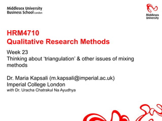 HRM4710  Qualitative Research Methods Week 23 Thinking about ‘triangulation’ & other issues of mixing methods Dr. Maria Kapsali (m.kapsali@imperial.ac.uk) Imperial College London with  Dr. Uracha Chatrakul Na Ayudhya 