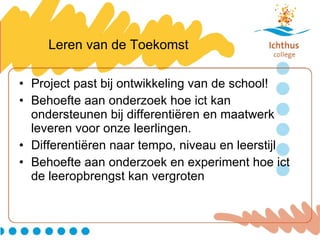Leren van de Toekomst Project past bij ontwikkeling van de school! Behoefte aan onderzoek hoe ict kan ondersteunen bij differentiëren en maatwerk leveren voor onze leerlingen. Differentiëren naar tempo, niveau en leerstijl Behoefte aan onderzoek en experiment hoe ict de leeropbrengst kan vergroten 
