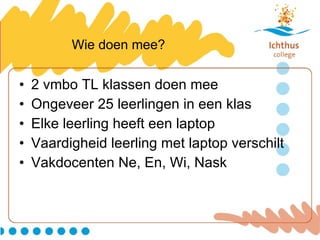 Wie doen mee? 2 vmbo TL klassen doen mee Ongeveer 25 leerlingen in een klas Elke leerling heeft een laptop Vaardigheid leerling met laptop verschilt Vakdocenten Ne, En, Wi, Nask 