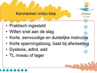 Kenmerken vmbo klas Praktisch ingesteld Willen snel aan de slag Korte, eenvoudige en duidelijke instructie Korte spanningsboog, baat bij afwisseling Dyslexie, adhd, add TL niveau of lager 