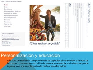 Personalización y educación
A la hora de realizar la compra se trata de capacitar al consumidor a la hora de
la compra o transaccion con el fin de mejorar su estancia, a si mismo se puede
ingresar con una cuenta pudiendo realizar detalles extras
 