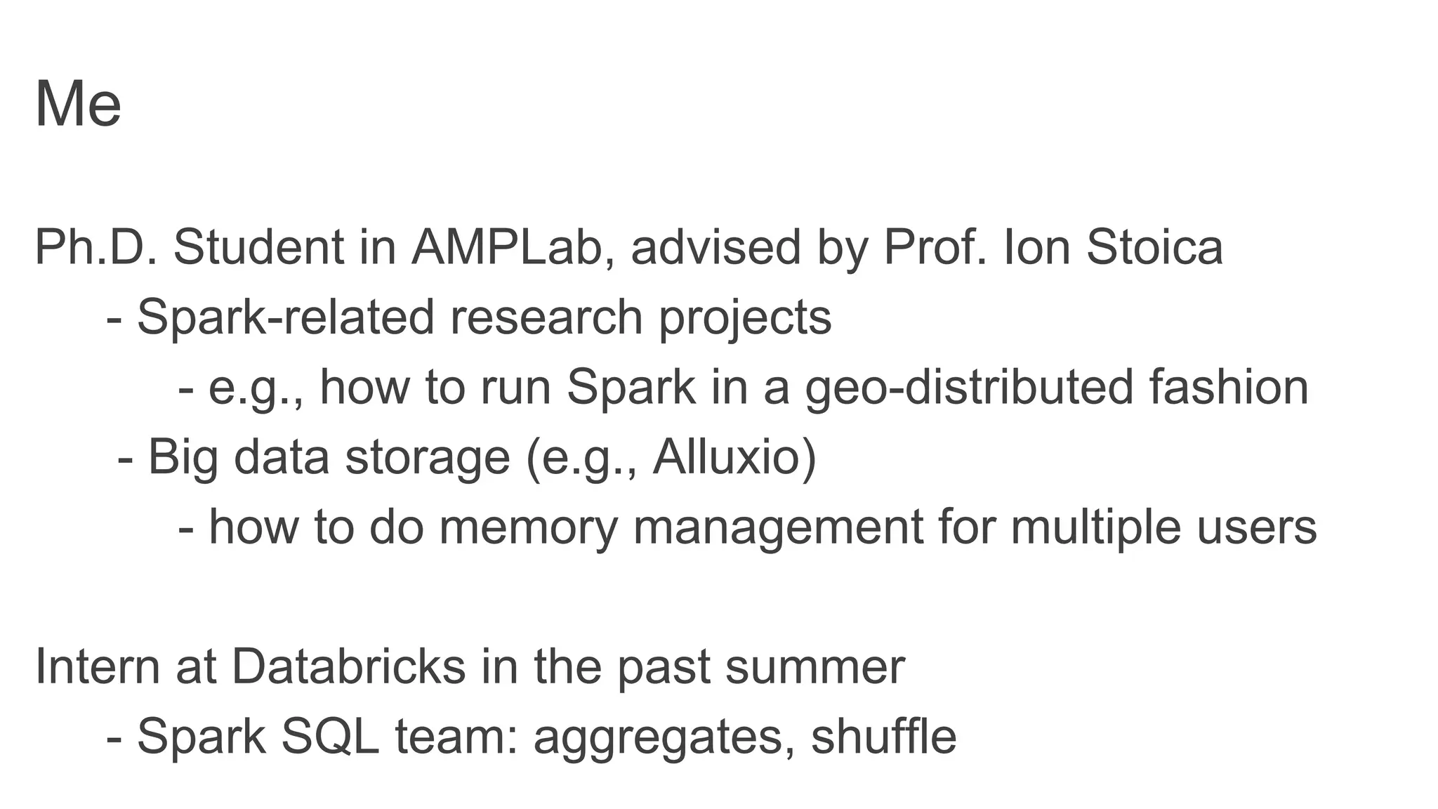 Me
Ph.D. Student in AMPLab, advised by Prof. Ion Stoica
- Spark-related research projects
- e.g., how to run Spark in a geo-distributed fashion
- Big data storage (e.g., Alluxio)
- how to do memory management for multiple users
Intern at Databricks in the past summer
- Spark SQL team: aggregates, shuffle
 