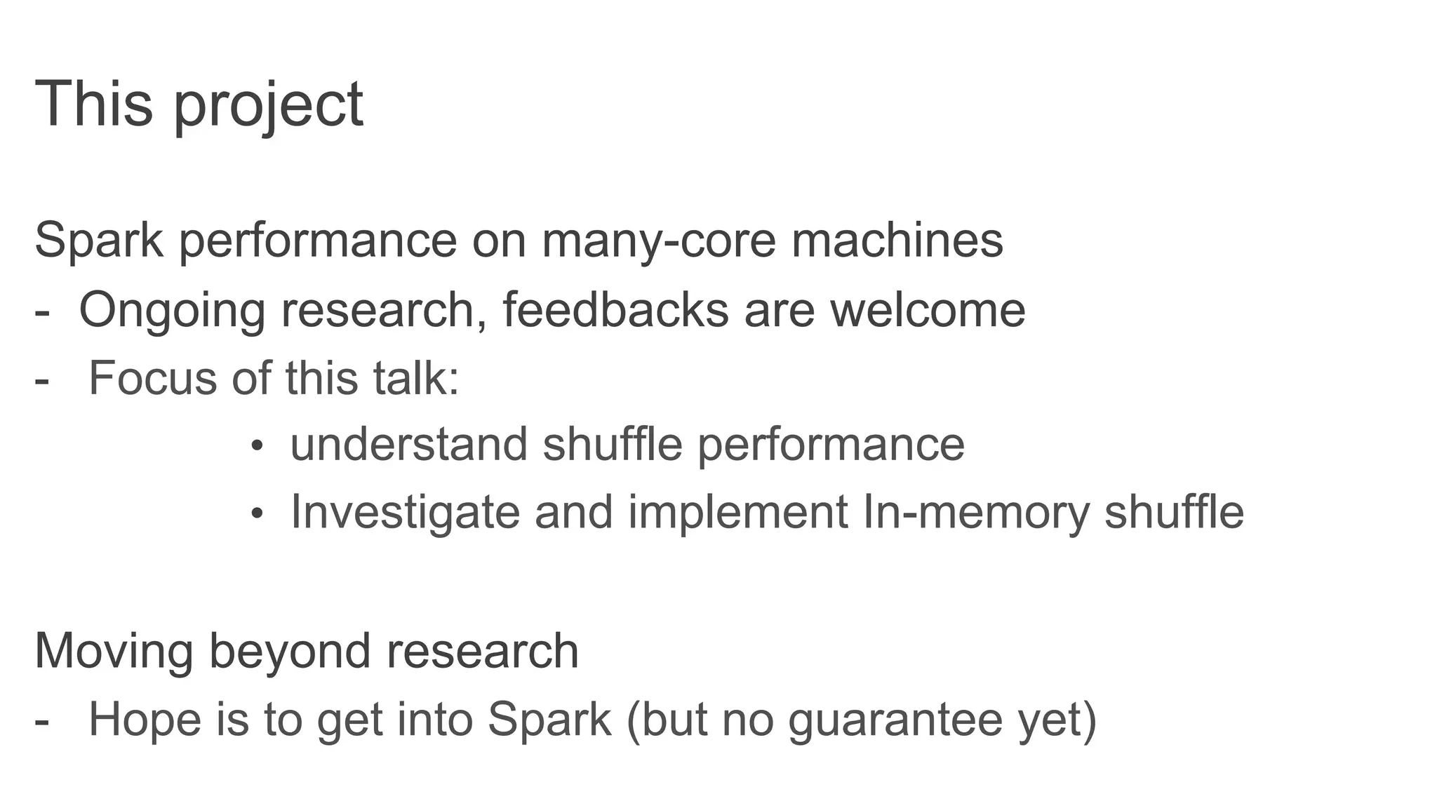 This project
Spark performance on many-core machines
- Ongoing research, feedbacks are welcome
-  Focus of this talk:
•  understand shuffle performance
•  Investigate and implement In-memory shuffle
Moving beyond research
-  Hope is to get into Spark (but no guarantee yet)
 