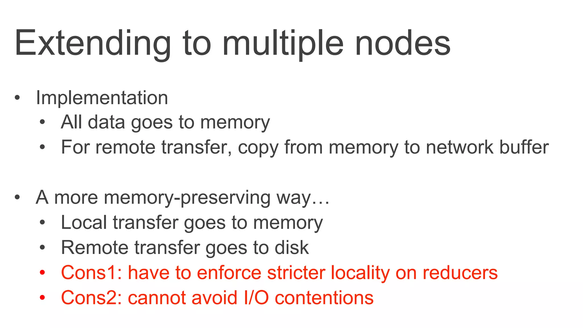 Extending to multiple nodes
•  Implementation
•  All data goes to memory
•  For remote transfer, copy from memory to network buffer
•  A more memory-preserving way…
•  Local transfer goes to memory
•  Remote transfer goes to disk
•  Cons1: have to enforce stricter locality on reducers
•  Cons2: cannot avoid I/O contentions
 