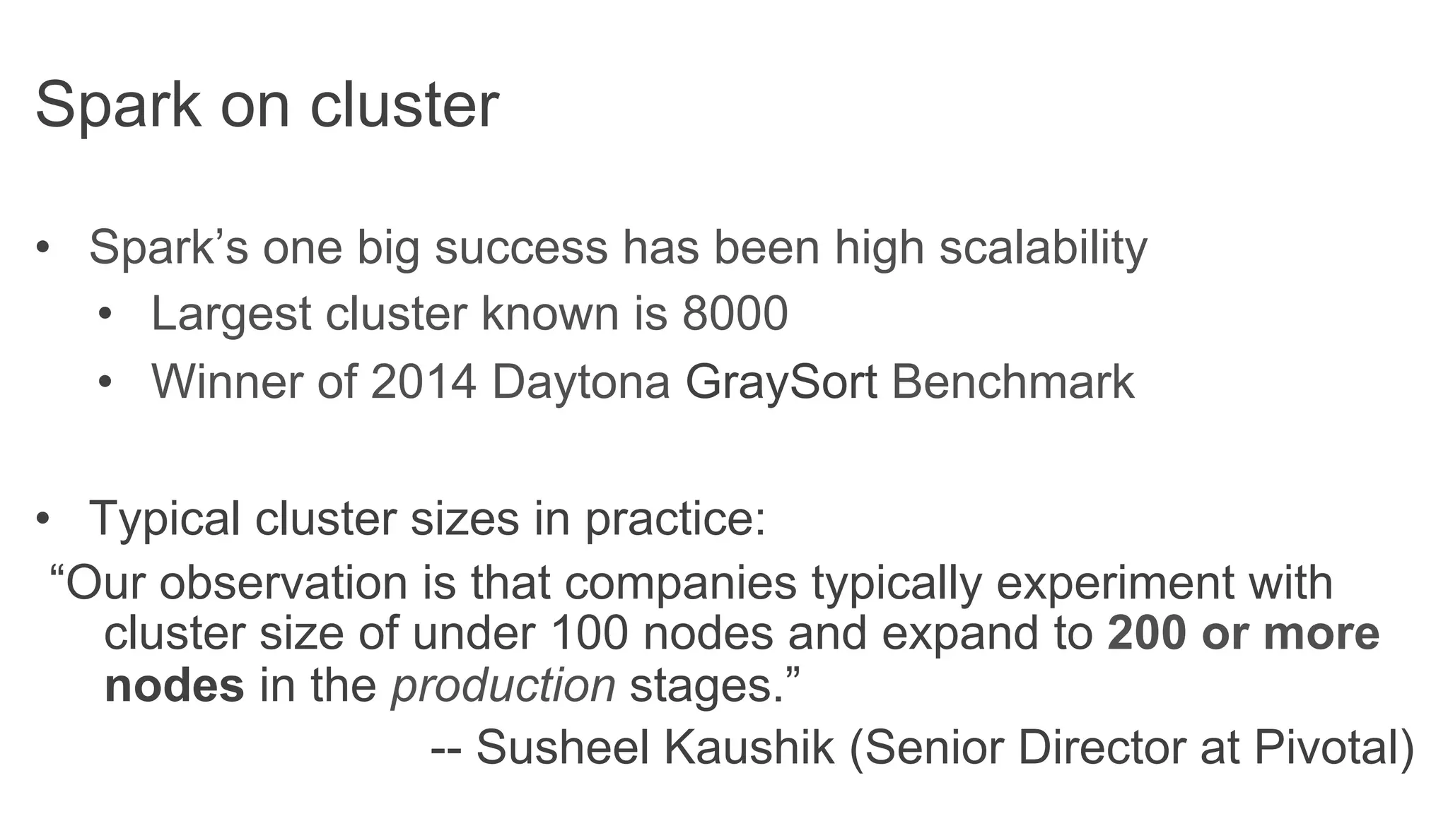 •  Spark’s one big success has been high scalability
•  Largest cluster known is 8000
•  Winner of 2014 Daytona GraySort Benchmark
•  Typical cluster sizes in practice:
“Our observation is that companies typically experiment with
cluster size of under 100 nodes and expand to 200 or more
nodes in the production stages.”
-- Susheel Kaushik (Senior Director at Pivotal)
Spark on cluster
 