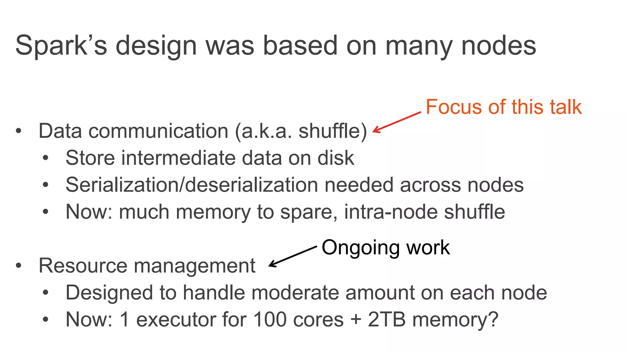 Spark’s design was based on many nodes
•  Data communication (a.k.a. shuffle)
•  Store intermediate data on disk
•  Serialization/deserialization needed across nodes
•  Now: much memory to spare, intra-node shuffle
•  Resource management
•  Designed to handle moderate amount on each node
•  Now: 1 executor for 100 cores + 2TB memory?
Focus of this talk
Ongoing work
 