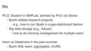Me
Ph.D. Student in AMPLab, advised by Prof. Ion Stoica
- Spark-related research projects
- e.g., how to run Spark in a geo-distributed fashion
- Big data storage (e.g., Alluxio)
- how to do memory management for multiple users
Intern at Databricks in the past summer
- Spark SQL team: aggregates, shuffle
 