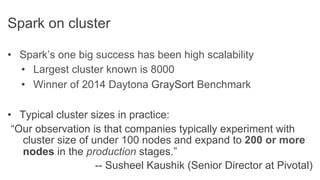 •  Spark’s one big success has been high scalability
•  Largest cluster known is 8000
•  Winner of 2014 Daytona GraySort Benchmark
•  Typical cluster sizes in practice:
“Our observation is that companies typically experiment with
cluster size of under 100 nodes and expand to 200 or more
nodes in the production stages.”
-- Susheel Kaushik (Senior Director at Pivotal)
Spark on cluster
 