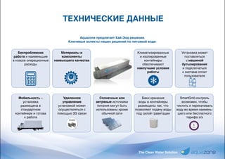 The Clean Water Solution
ТЕХНИЧЕСКИЕ ДАННЫЕ
Aquazone предлагает Хай-Энд решения.
Ключевые аспекты наших решений по питьевой воде:
Беспроблемная
работа и наименьшие
в классе операционные
расходы
Мобильность –
установка
размещена в
стандартном
контейнере и готова
к работе
Материалы и
компоненты
наивысшего качества
Удаленное
управление
установкой может
осуществляться с
помощью 3G связи
Солнечные или
ветряные источники
питания могут быть
использованы кроме
обычной сети
Климатизированные
и изолированные
контейнеры
обеспечивают
наилучшие условия
работы
Баки хранения
воды в контейнеры
размещены так, что
позволяют подачу воды
под силой гравитации
Установка может
поставляться
с машиной
бутылирования
и подключаться
к системе оплат
пользователя
SmartGrid контроль
возможен, чтобы
чистить и перекачивать
воду во время наимень-
шего или бесплатного
тарифа э/э
 