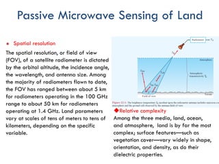 Passive Microwave Sensing of Land
u Spatial resolution
The spatial resolution, or field of view
(FOV), of a satellite radiometer is dictated
by the orbital altitude, the incidence angle,
the wavelength, and antenna size. Among
the majority of radiometers flown to date,
the FOV has ranged between about 5 km
for radiometers operating in the 100 GHz
range to about 50 km for radiometers
operating at 1.4 GHz. Land parameters
vary at scales of tens of meters to tens of
kilometers, depending on the specific
variable.
uRelative complexity
Among the three media, land, ocean,
and atmosphere, land is by far the most
complex; surface features—such as
vegetation cover—vary widely in shape,
orientation, and density, as do their
dielectric properties.
 