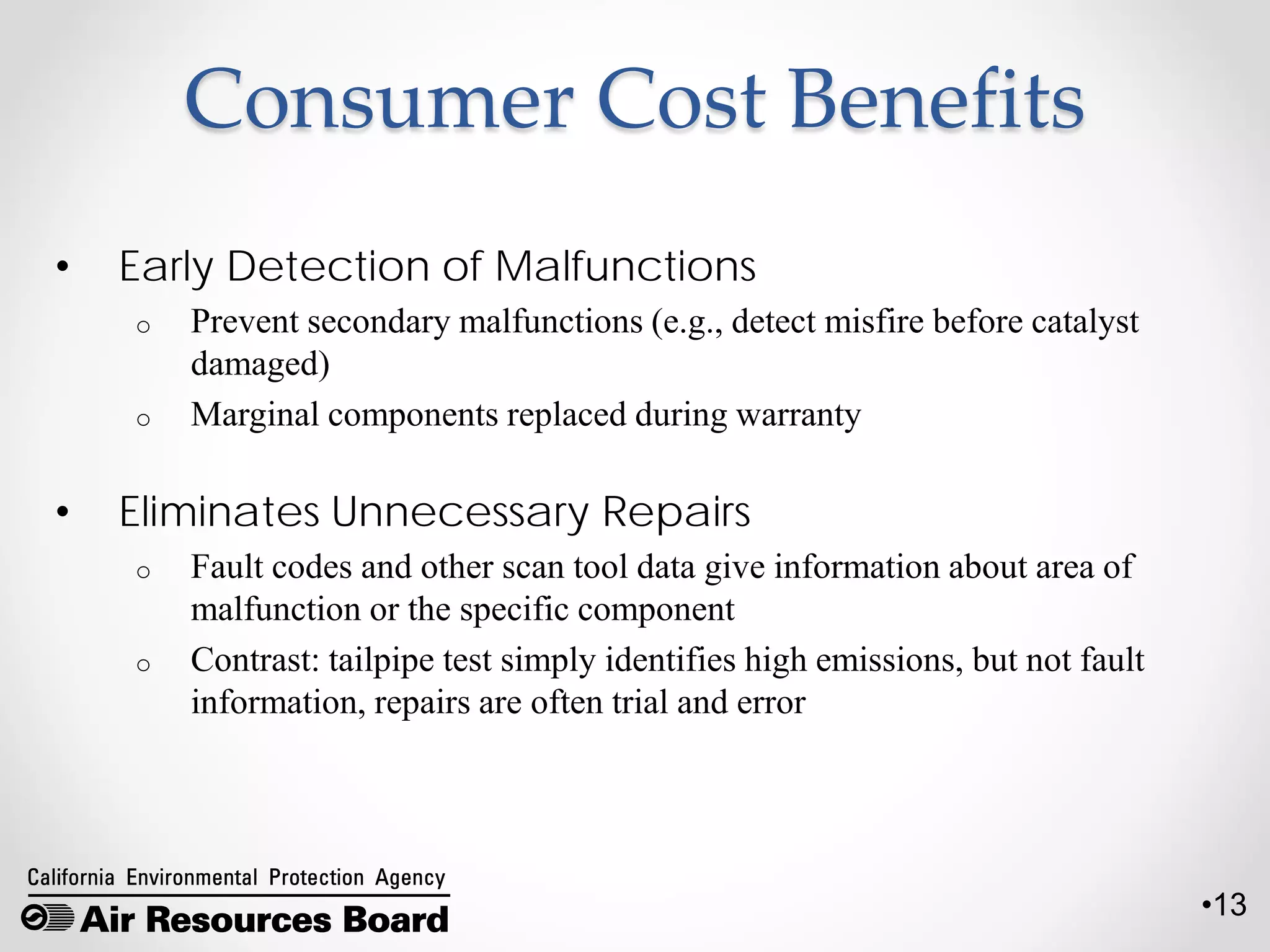 •13
Consumer Cost Benefits
• Early Detection of Malfunctions
o Prevent secondary malfunctions (e.g., detect misfire before catalyst
damaged)
o Marginal components replaced during warranty
• Eliminates Unnecessary Repairs
o Fault codes and other scan tool data give information about area of
malfunction or the specific component
o Contrast: tailpipe test simply identifies high emissions, but not fault
information, repairs are often trial and error
 