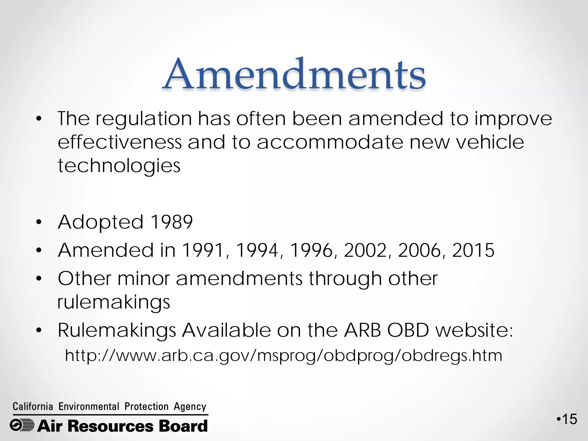 •15
Amendments
• The regulation has often been amended to improve
effectiveness and to accommodate new vehicle
technologies
• Adopted 1989
• Amended in 1991, 1994, 1996, 2002, 2006, 2015
• Other minor amendments through other
rulemakings
• Rulemakings Available on the ARB OBD website:
http://www.arb.ca.gov/msprog/obdprog/obdregs.htm
 