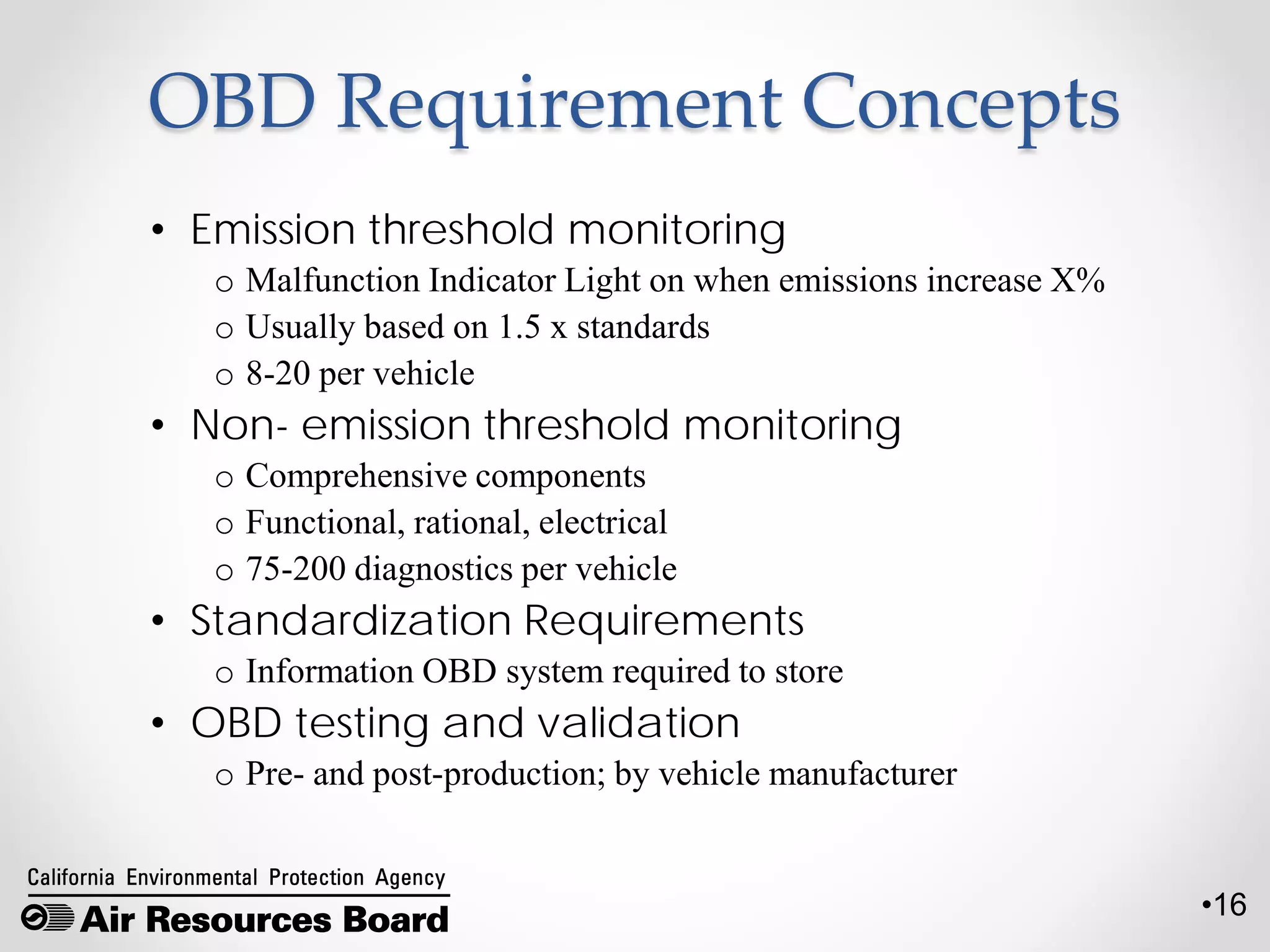 •16
OBD Requirement Concepts
• Emission threshold monitoring
o Malfunction Indicator Light on when emissions increase X%
o Usually based on 1.5 x standards
o 8-20 per vehicle
• Non- emission threshold monitoring
o Comprehensive components
o Functional, rational, electrical
o 75-200 diagnostics per vehicle
• Standardization Requirements
o Information OBD system required to store
• OBD testing and validation
o Pre- and post-production; by vehicle manufacturer
 