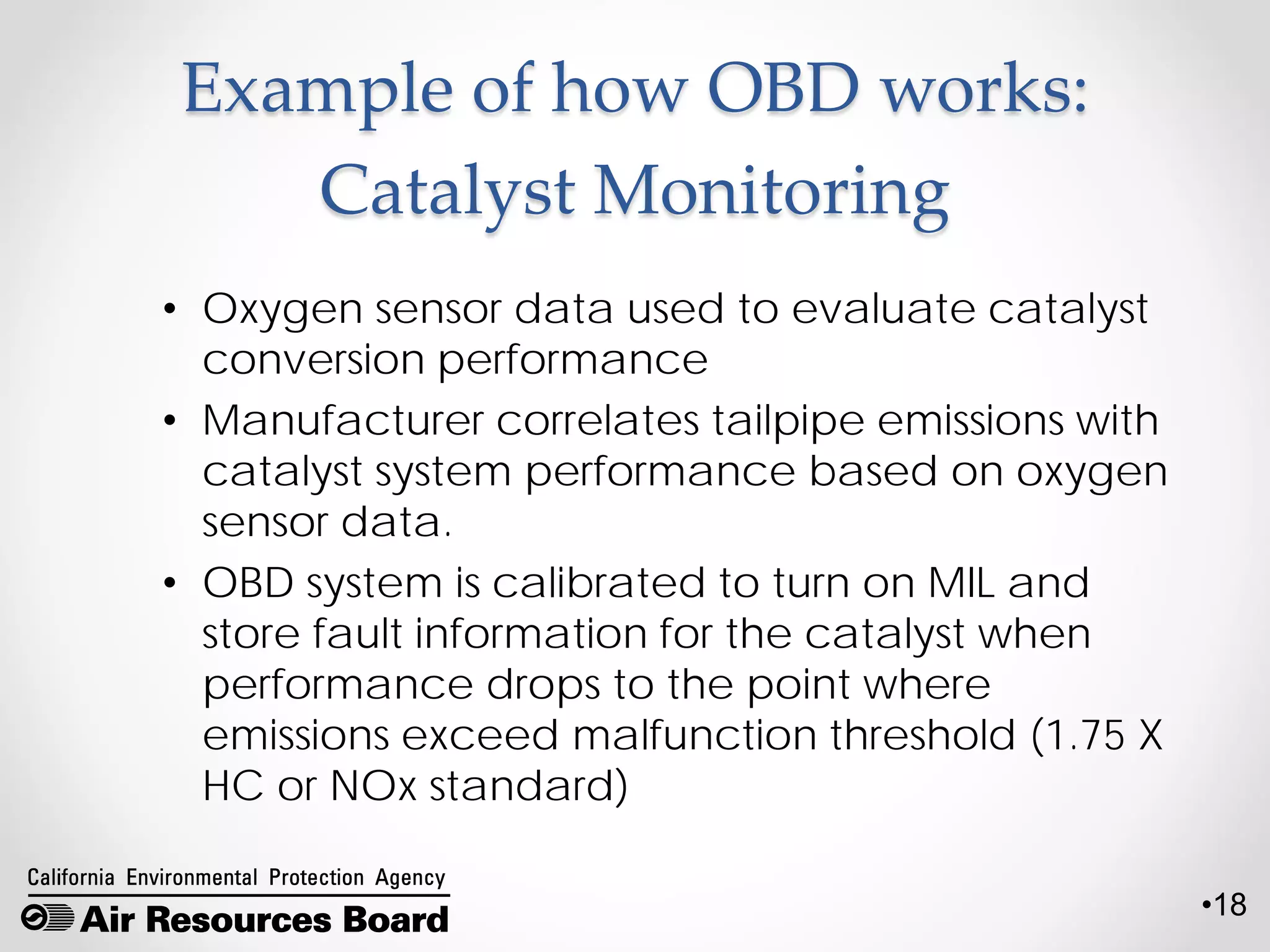 •18
Example of how OBD works:
Catalyst Monitoring
• Oxygen sensor data used to evaluate catalyst
conversion performance
• Manufacturer correlates tailpipe emissions with
catalyst system performance based on oxygen
sensor data.
• OBD system is calibrated to turn on MIL and
store fault information for the catalyst when
performance drops to the point where
emissions exceed malfunction threshold (1.75 X
HC or NOx standard)
 