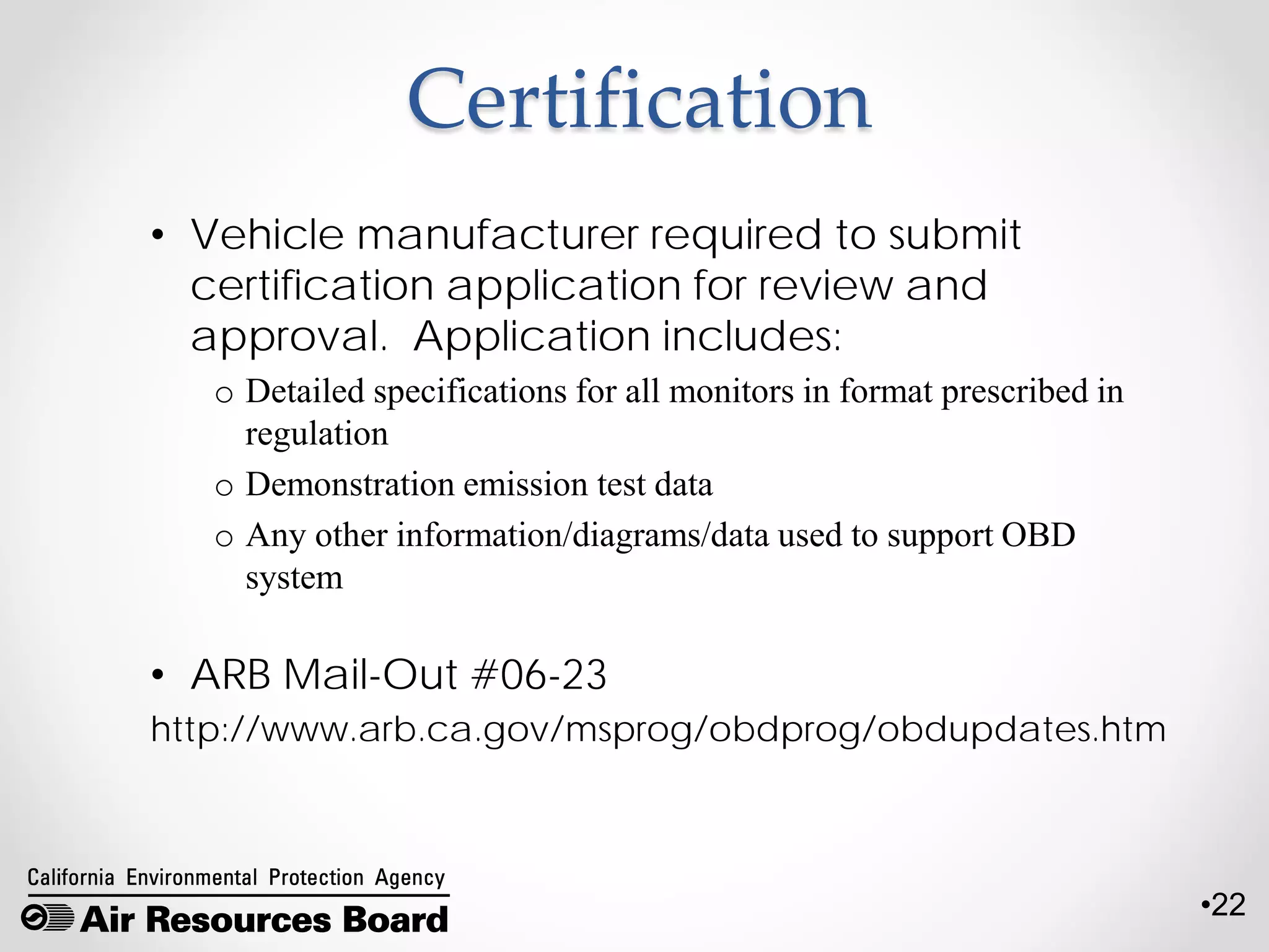 •22
Certification
• Vehicle manufacturer required to submit
certification application for review and
approval. Application includes:
o Detailed specifications for all monitors in format prescribed in
regulation
o Demonstration emission test data
o Any other information/diagrams/data used to support OBD
system
• ARB Mail-Out #06-23
http://www.arb.ca.gov/msprog/obdprog/obdupdates.htm
 