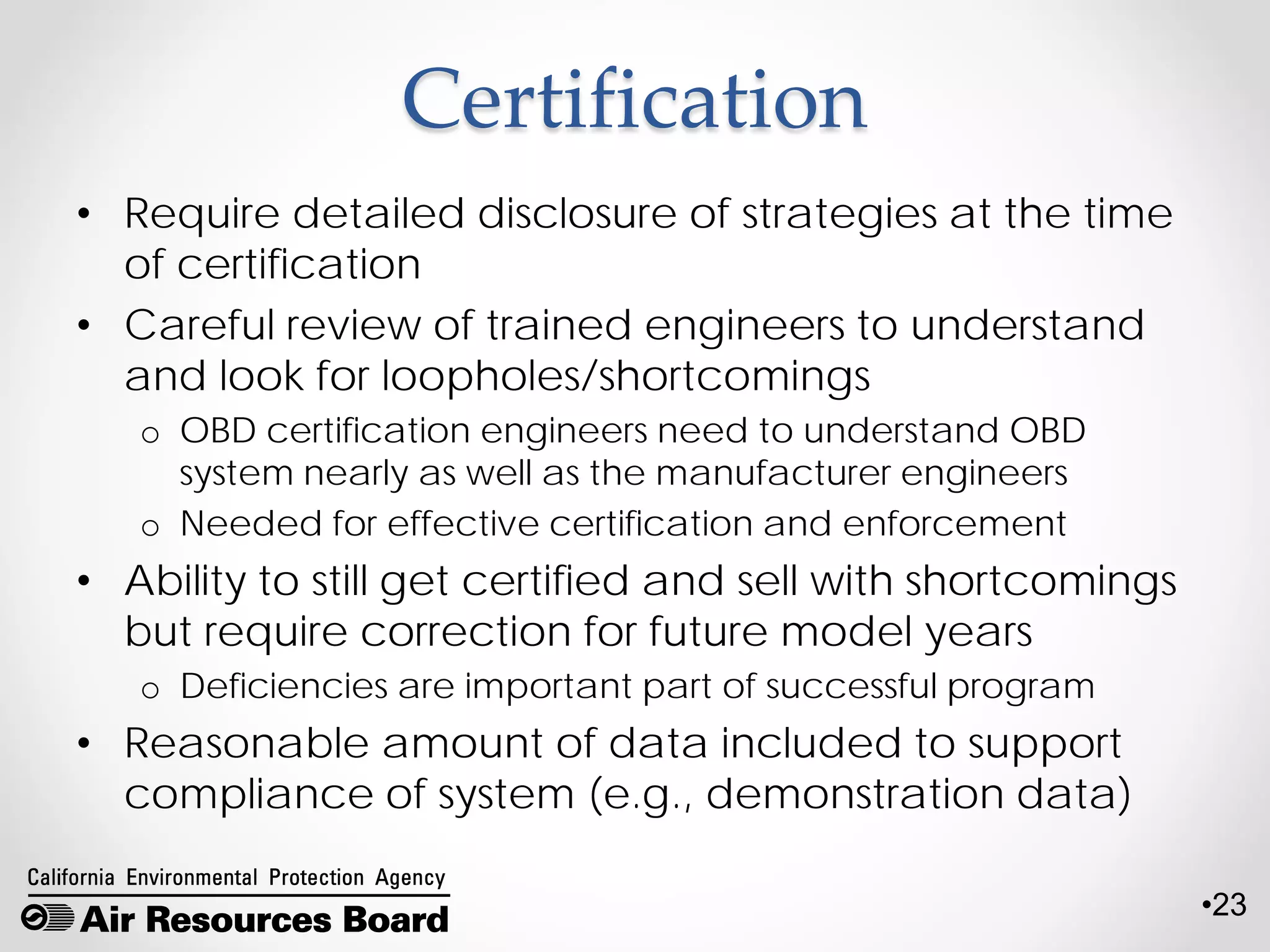 •23
Certification
• Require detailed disclosure of strategies at the time
of certification
• Careful review of trained engineers to understand
and look for loopholes/shortcomings
o OBD certification engineers need to understand OBD
system nearly as well as the manufacturer engineers
o Needed for effective certification and enforcement
• Ability to still get certified and sell with shortcomings
but require correction for future model years
o Deficiencies are important part of successful program
• Reasonable amount of data included to support
compliance of system (e.g., demonstration data)
 