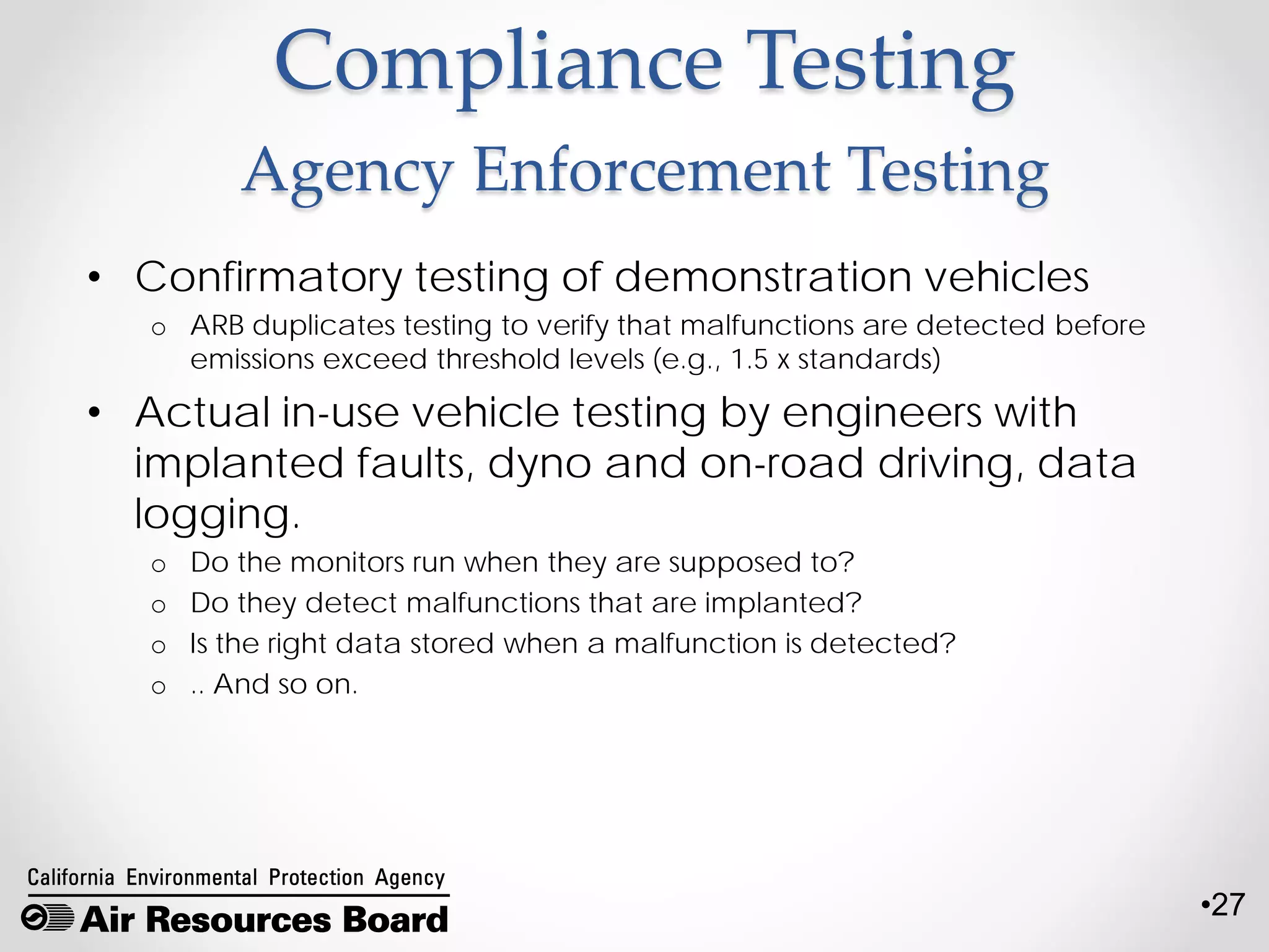 •27
Compliance Testing
Agency Enforcement Testing
• Confirmatory testing of demonstration vehicles
o ARB duplicates testing to verify that malfunctions are detected before
emissions exceed threshold levels (e.g., 1.5 x standards)
• Actual in-use vehicle testing by engineers with
implanted faults, dyno and on-road driving, data
logging.
o Do the monitors run when they are supposed to?
o Do they detect malfunctions that are implanted?
o Is the right data stored when a malfunction is detected?
o .. And so on.
 