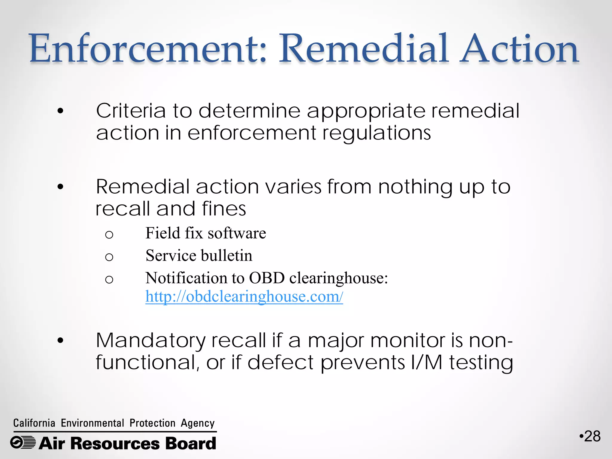 •28
Enforcement: Remedial Action
• Criteria to determine appropriate remedial
action in enforcement regulations
• Remedial action varies from nothing up to
recall and fines
o Field fix software
o Service bulletin
o Notification to OBD clearinghouse:
http://obdclearinghouse.com/
• Mandatory recall if a major monitor is non-
functional, or if defect prevents I/M testing
 