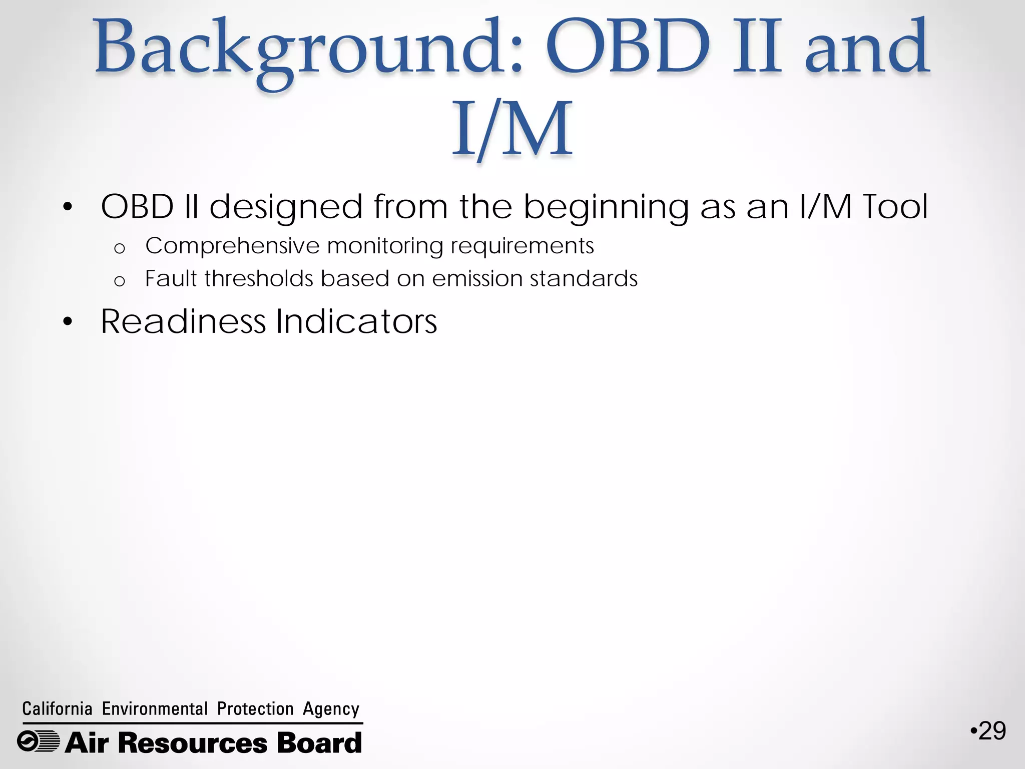 •29
Background: OBD II and
I/M
• OBD II designed from the beginning as an I/M Tool
o Comprehensive monitoring requirements
o Fault thresholds based on emission standards
• Readiness Indicators
 