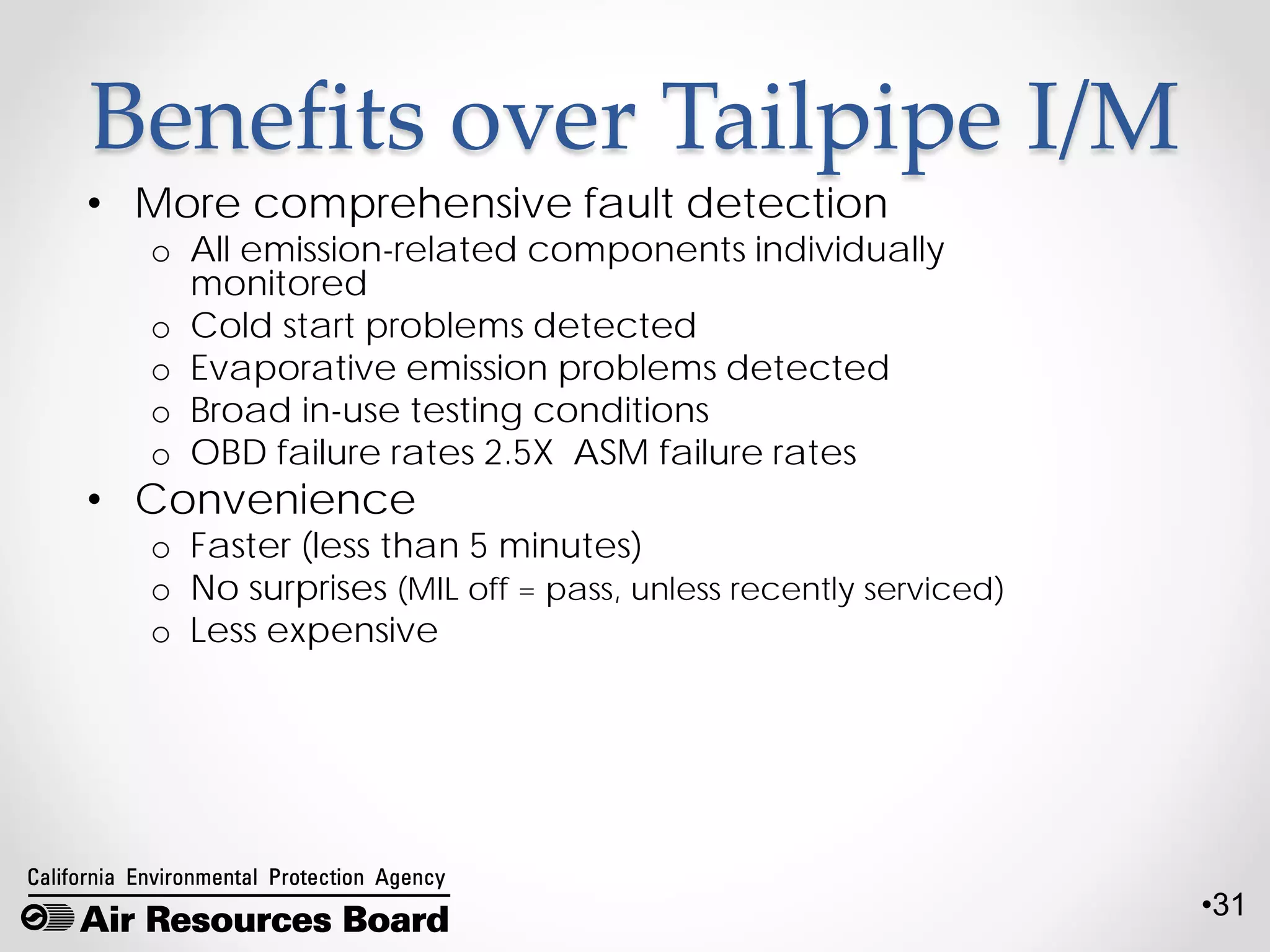 •31
Benefits over Tailpipe I/M
• More comprehensive fault detection
o All emission-related components individually
monitored
o Cold start problems detected
o Evaporative emission problems detected
o Broad in-use testing conditions
o OBD failure rates 2.5X ASM failure rates
• Convenience
o Faster (less than 5 minutes)
o No surprises (MIL off = pass, unless recently serviced)
o Less expensive
 
