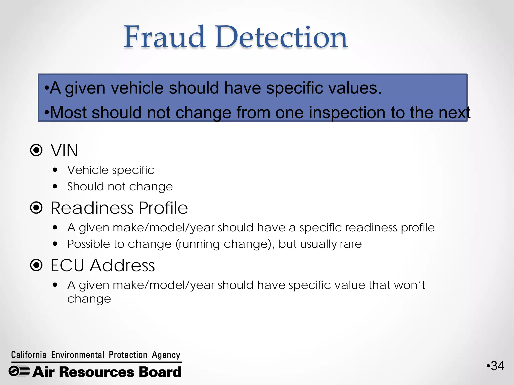 •34
Fraud Detection
 VIN
 Vehicle specific
 Should not change
 Readiness Profile
 A given make/model/year should have a specific readiness profile
 Possible to change (running change), but usually rare
 ECU Address
 A given make/model/year should have specific value that won’t
change
•A given vehicle should have specific values.
•Most should not change from one inspection to the next
 